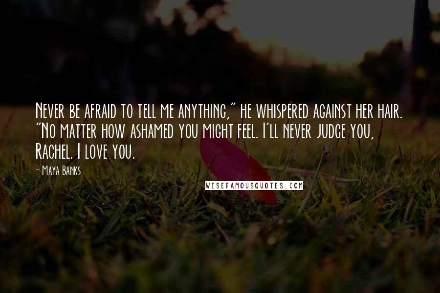 Maya Banks Quotes: Never be afraid to tell me anything," he whispered against her hair. "No matter how ashamed you might feel. I'll never judge you, Rachel. I love you.