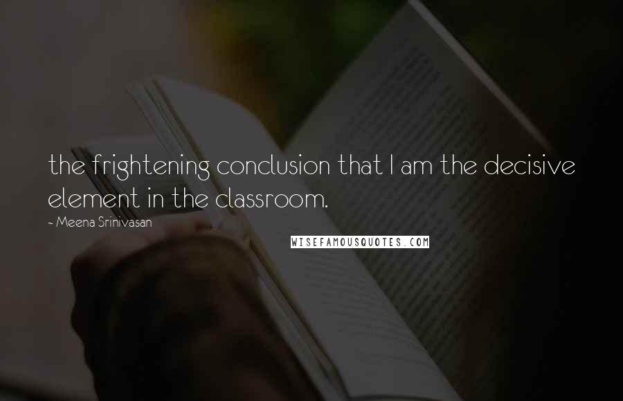 Meena Srinivasan Quotes: the frightening conclusion that I am the decisive element in the classroom.