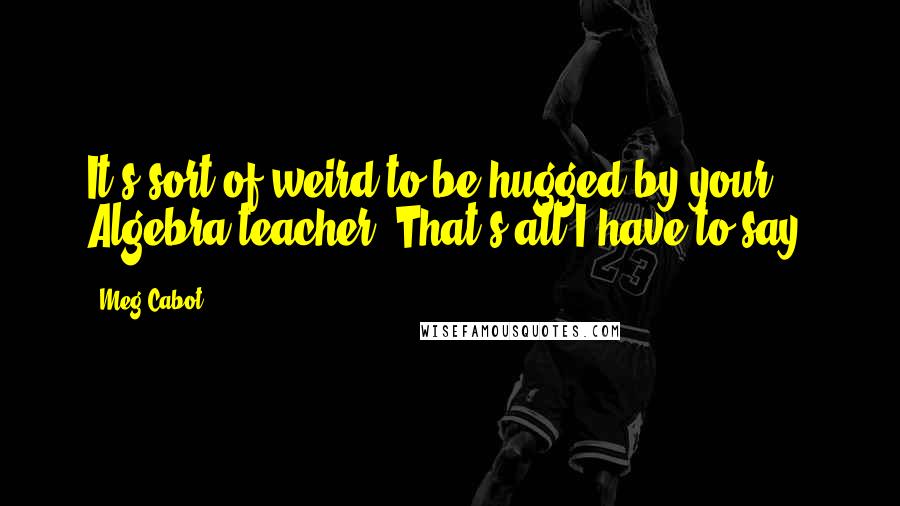 Meg Cabot Quotes: It's sort of weird to be hugged by your Algebra teacher. That's all I have to say.