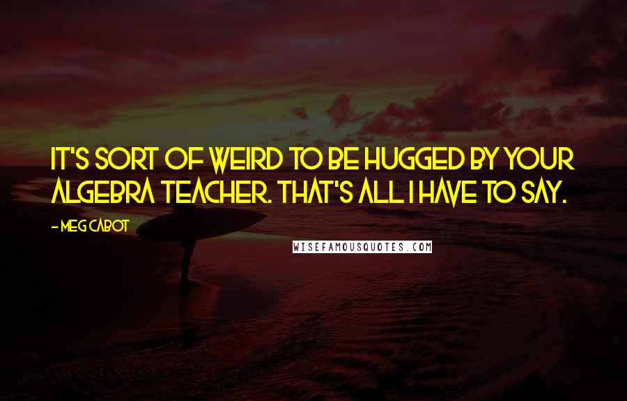 Meg Cabot Quotes: It's sort of weird to be hugged by your Algebra teacher. That's all I have to say.