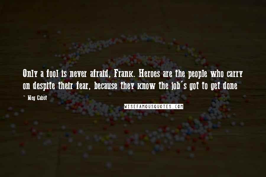 Meg Cabot Quotes: Only a fool is never afraid, Frank. Heroes are the people who carry on despite their fear, because they know the job's got to get done