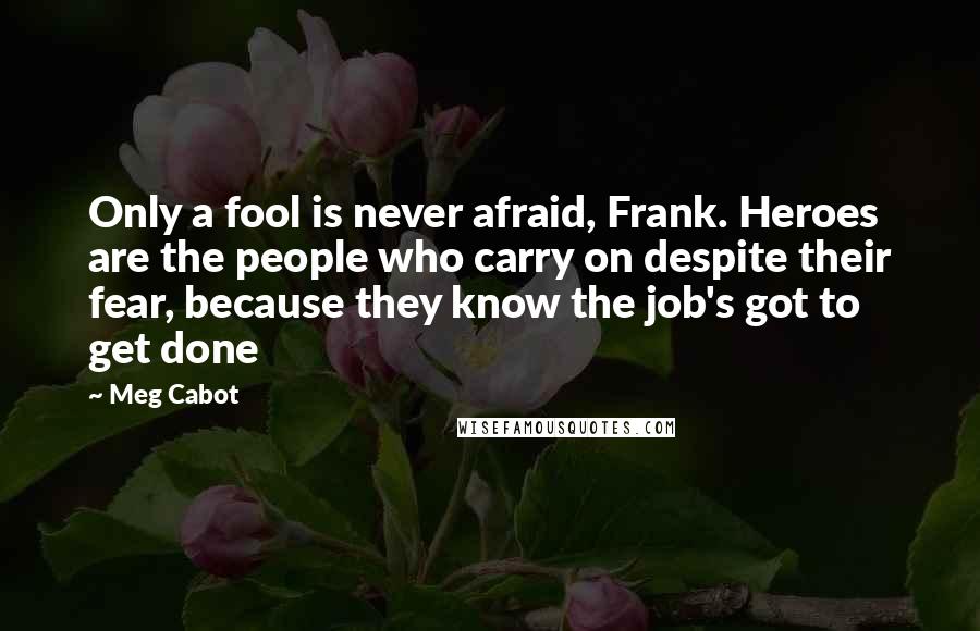 Meg Cabot Quotes: Only a fool is never afraid, Frank. Heroes are the people who carry on despite their fear, because they know the job's got to get done