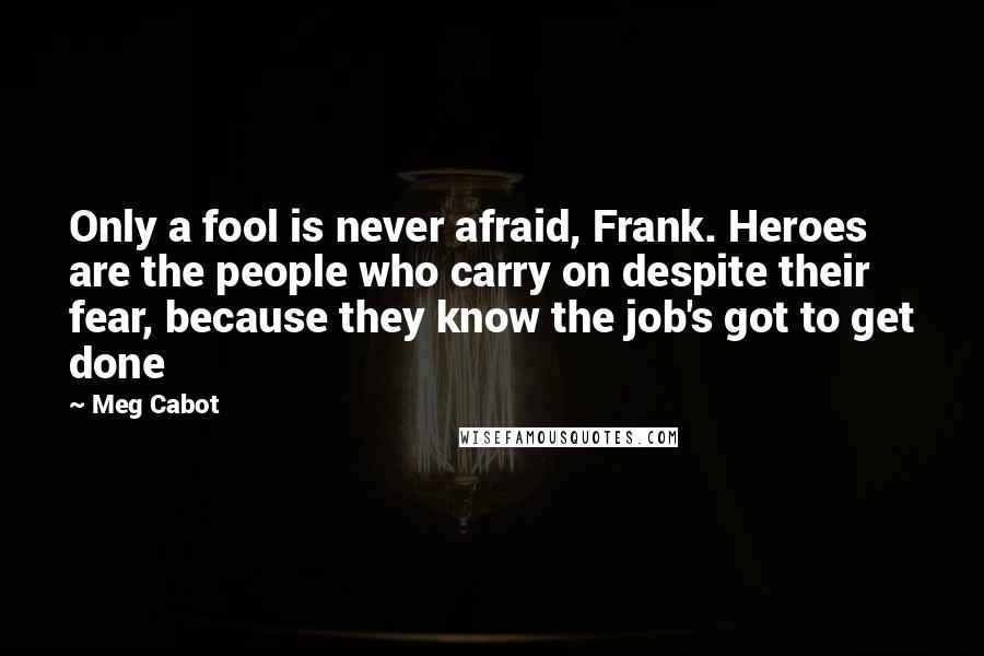 Meg Cabot Quotes: Only a fool is never afraid, Frank. Heroes are the people who carry on despite their fear, because they know the job's got to get done