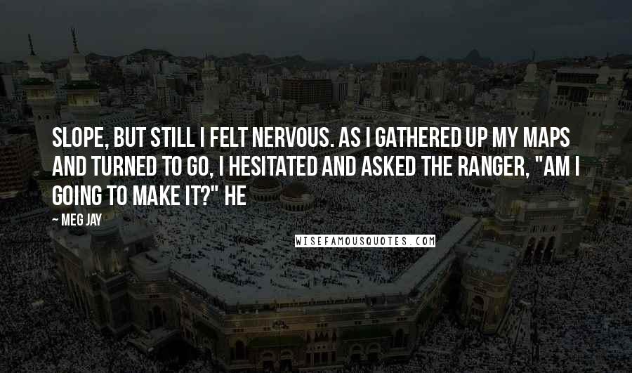Meg Jay Quotes: Slope, but still I felt nervous. As I gathered up my maps and turned to go, I hesitated and asked the ranger, "Am I going to make it?" He