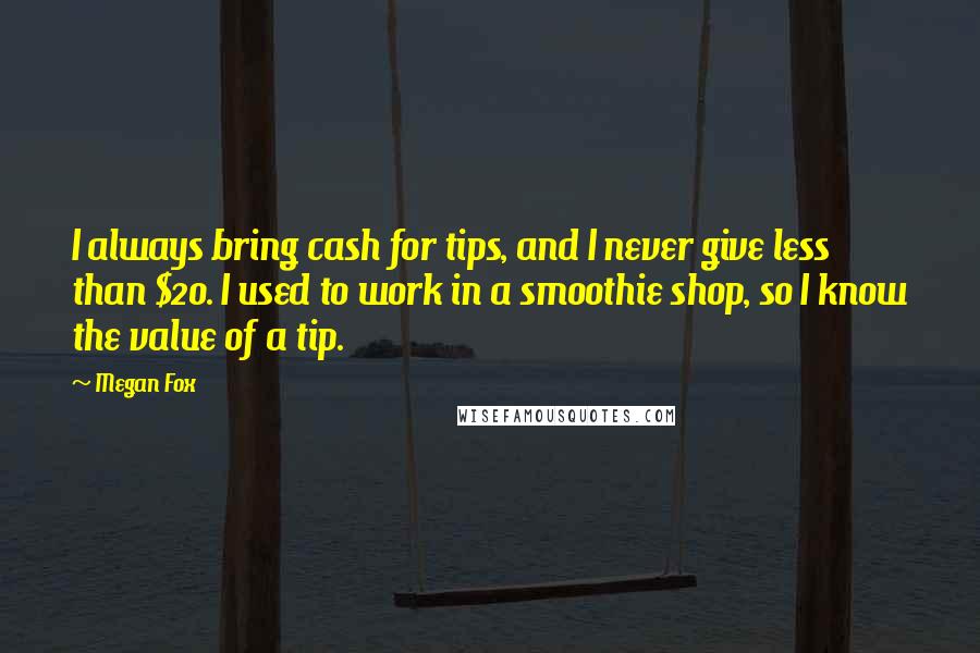 Megan Fox Quotes: I always bring cash for tips, and I never give less than $20. I used to work in a smoothie shop, so I know the value of a tip.