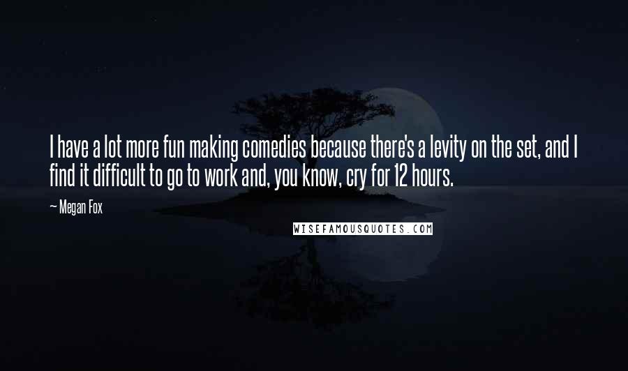 Megan Fox Quotes: I have a lot more fun making comedies because there's a levity on the set, and I find it difficult to go to work and, you know, cry for 12 hours.