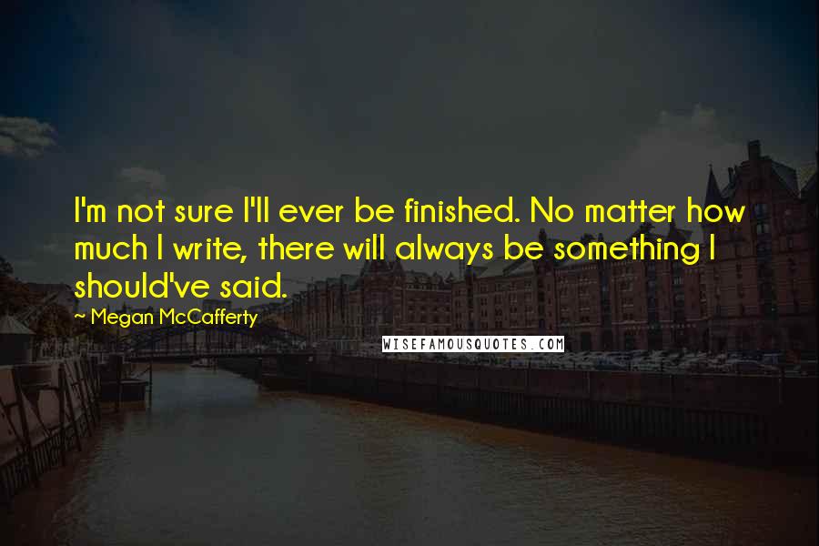 Megan McCafferty Quotes: I'm not sure I'll ever be finished. No matter how much I write, there will always be something I should've said.