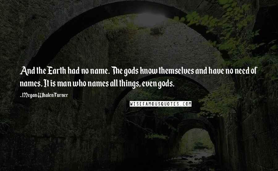 Megan Whalen Turner Quotes: And the Earth had no name. The gods know themselves and have no need of names. It is man who names all things, even gods.