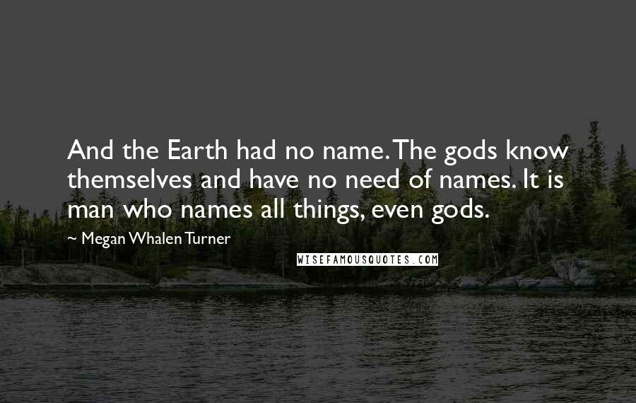 Megan Whalen Turner Quotes: And the Earth had no name. The gods know themselves and have no need of names. It is man who names all things, even gods.