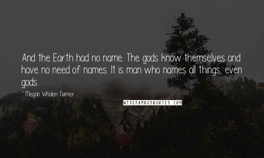 Megan Whalen Turner Quotes: And the Earth had no name. The gods know themselves and have no need of names. It is man who names all things, even gods.