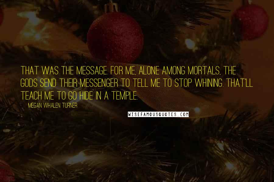 Megan Whalen Turner Quotes: That was the message. For me, alone among mortals, the gods send their messenger to tell me to stop whining. That'll teach me to go hide in a temple.