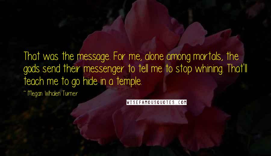 Megan Whalen Turner Quotes: That was the message. For me, alone among mortals, the gods send their messenger to tell me to stop whining. That'll teach me to go hide in a temple.