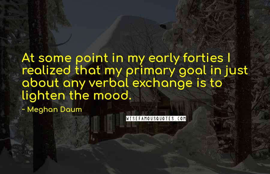 Meghan Daum Quotes: At some point in my early forties I realized that my primary goal in just about any verbal exchange is to lighten the mood.