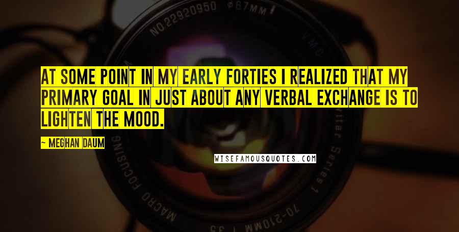 Meghan Daum Quotes: At some point in my early forties I realized that my primary goal in just about any verbal exchange is to lighten the mood.