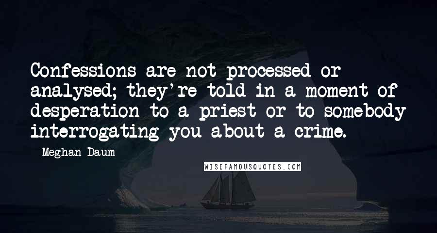 Meghan Daum Quotes: Confessions are not processed or analysed; they're told in a moment of desperation to a priest or to somebody interrogating you about a crime.