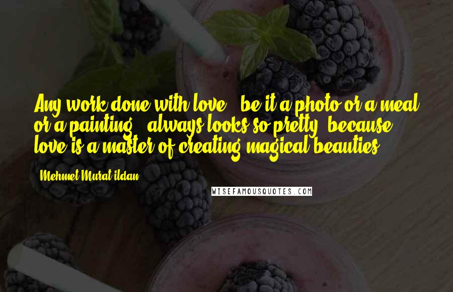 Mehmet Murat Ildan Quotes: Any work done with love - be it a photo or a meal or a painting - always looks so pretty, because love is a master of creating magical beauties!