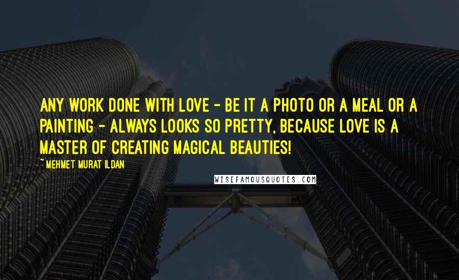 Mehmet Murat Ildan Quotes: Any work done with love - be it a photo or a meal or a painting - always looks so pretty, because love is a master of creating magical beauties!