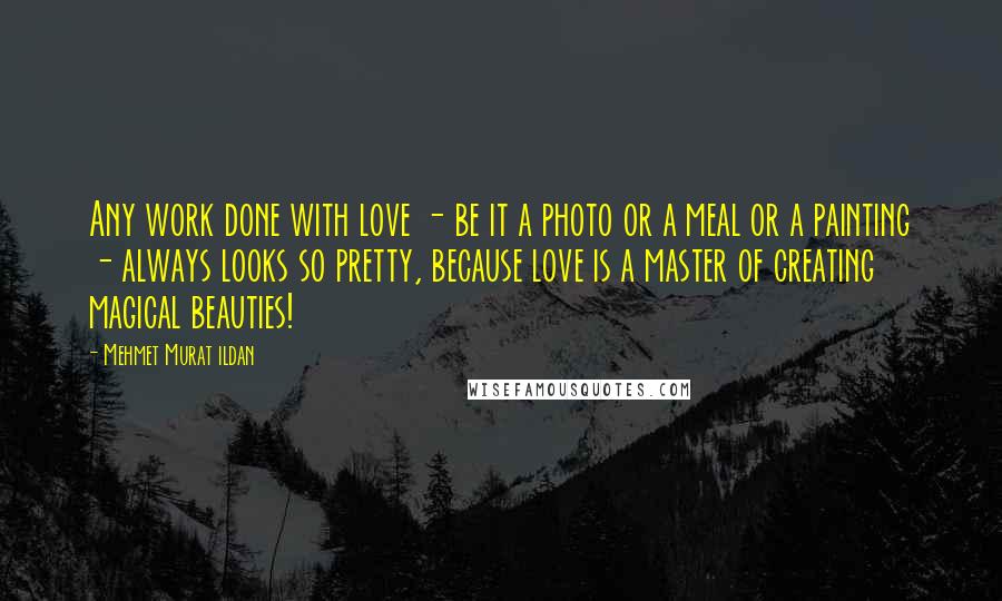 Mehmet Murat Ildan Quotes: Any work done with love - be it a photo or a meal or a painting - always looks so pretty, because love is a master of creating magical beauties!