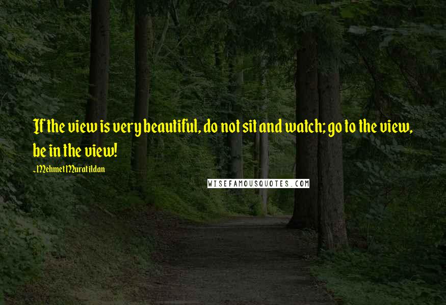 Mehmet Murat Ildan Quotes: If the view is very beautiful, do not sit and watch; go to the view, be in the view!