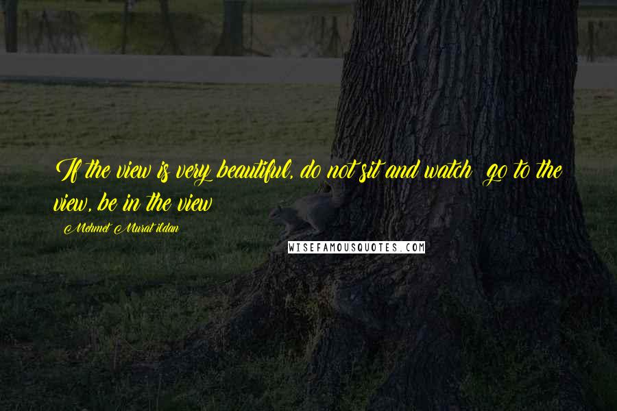 Mehmet Murat Ildan Quotes: If the view is very beautiful, do not sit and watch; go to the view, be in the view!