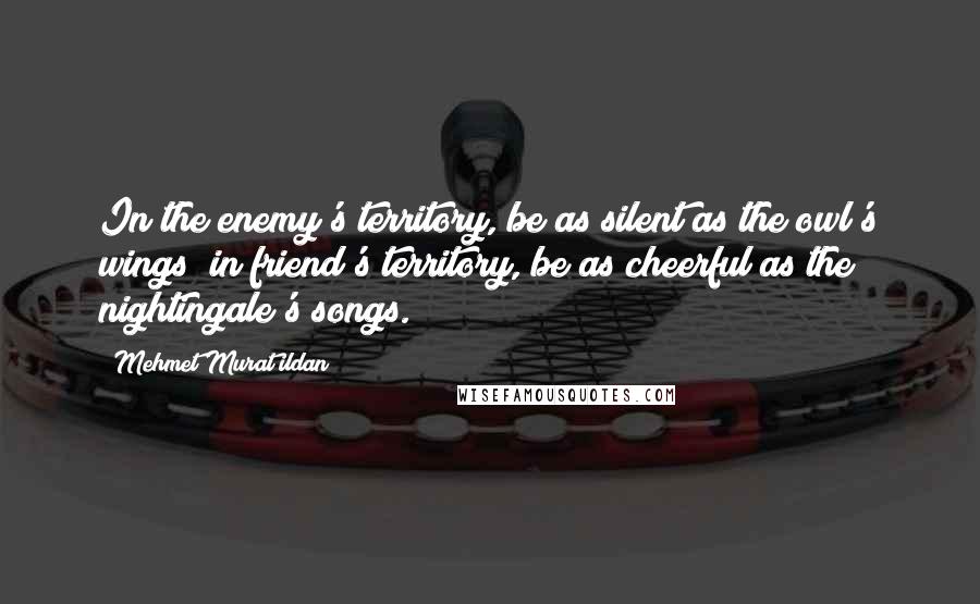 Mehmet Murat Ildan Quotes: In the enemy's territory, be as silent as the owl's wings; in friend's territory, be as cheerful as the nightingale's songs.