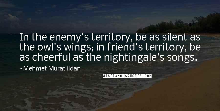 Mehmet Murat Ildan Quotes: In the enemy's territory, be as silent as the owl's wings; in friend's territory, be as cheerful as the nightingale's songs.