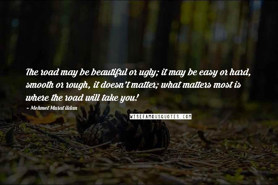 Mehmet Murat Ildan Quotes: The road may be beautiful or ugly; it may be easy or hard, smooth or rough, it doesn't matter; what matters most is where the road will take you!