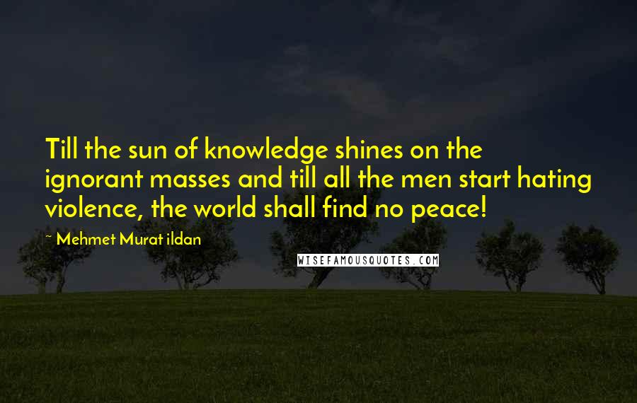 Mehmet Murat Ildan Quotes: Till the sun of knowledge shines on the ignorant masses and till all the men start hating violence, the world shall find no peace!