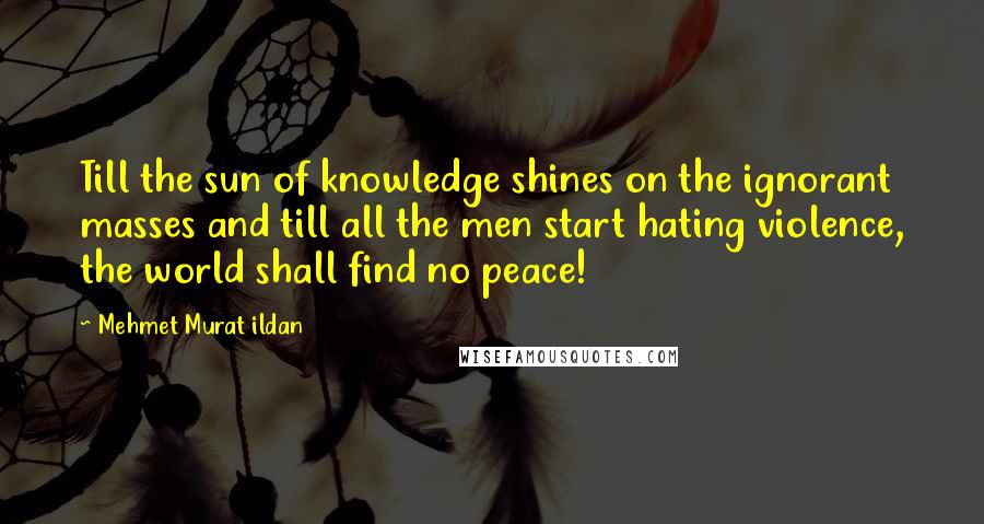 Mehmet Murat Ildan Quotes: Till the sun of knowledge shines on the ignorant masses and till all the men start hating violence, the world shall find no peace!