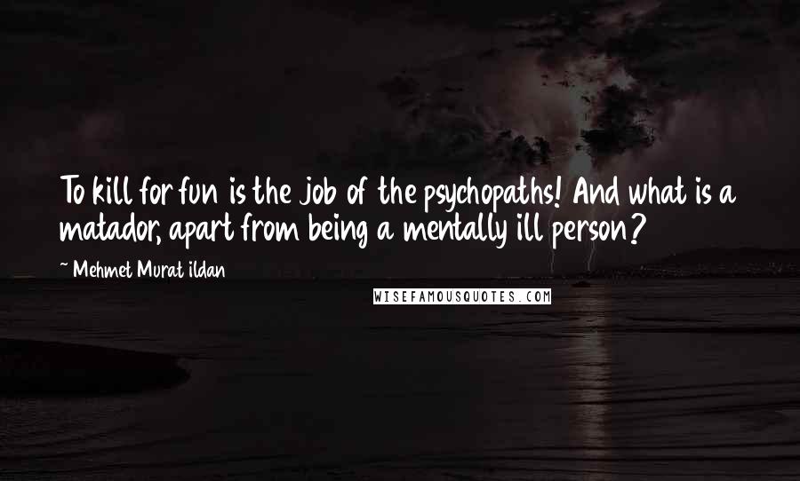 Mehmet Murat Ildan Quotes: To kill for fun is the job of the psychopaths! And what is a matador, apart from being a mentally ill person?