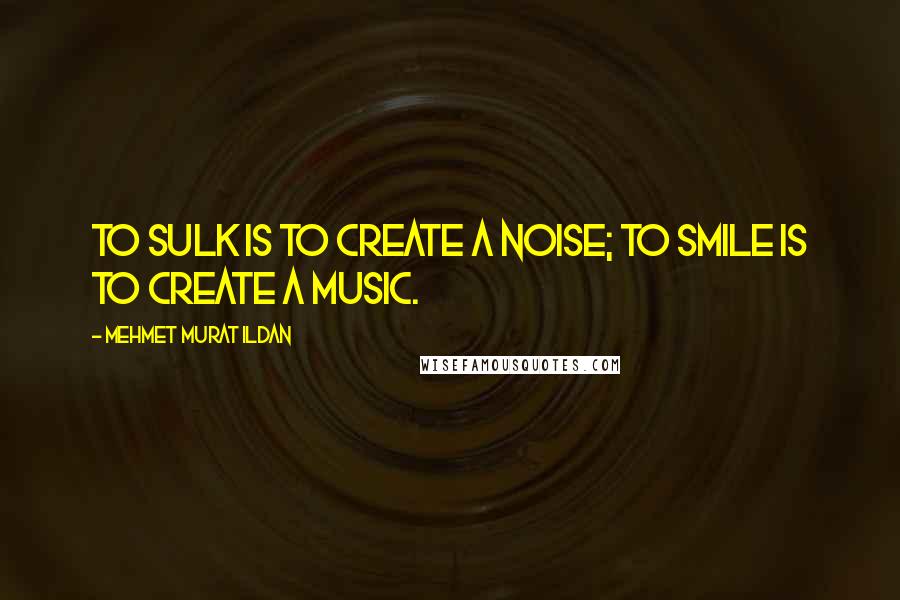 Mehmet Murat Ildan Quotes: To sulk is to create a noise; to smile is to create a music.