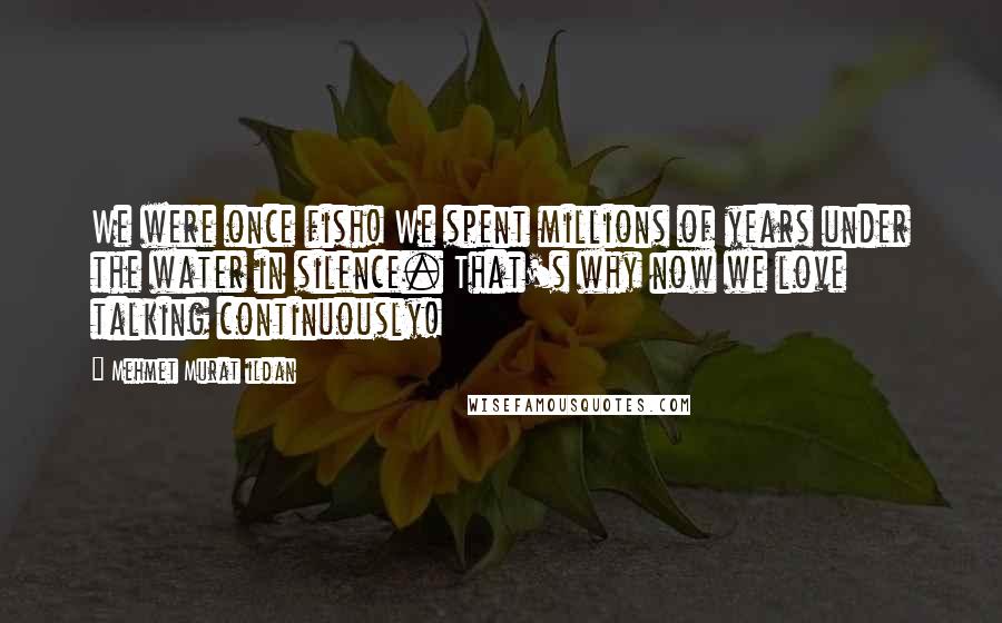 Mehmet Murat Ildan Quotes: We were once fish! We spent millions of years under the water in silence. That's why now we love talking continuously!