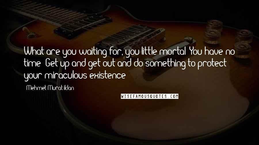 Mehmet Murat Ildan Quotes: What are you waiting for, you little mortal! You have no time! Get up and get out and do something to protect your miraculous existence!