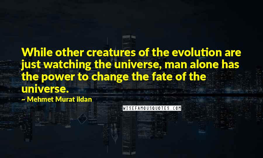 Mehmet Murat Ildan Quotes: While other creatures of the evolution are just watching the universe, man alone has the power to change the fate of the universe.