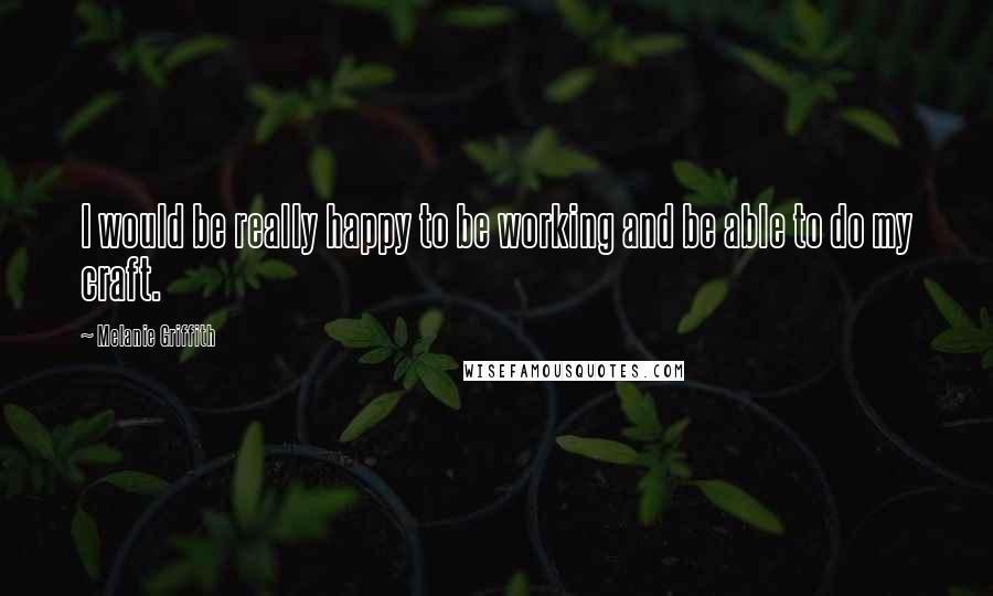 Melanie Griffith Quotes: I would be really happy to be working and be able to do my craft.