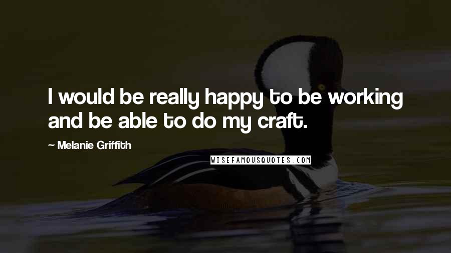 Melanie Griffith Quotes: I would be really happy to be working and be able to do my craft.