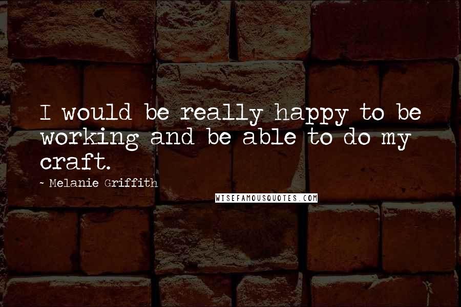 Melanie Griffith Quotes: I would be really happy to be working and be able to do my craft.