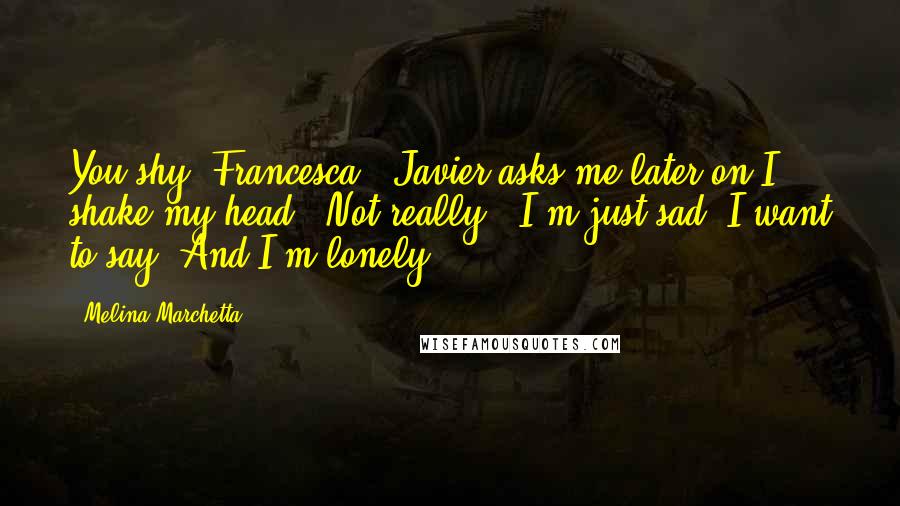 Melina Marchetta Quotes: You shy, Francesca?" Javier asks me later on.I shake my head. "Not really." I'm just sad, I want to say. And I'm lonely.