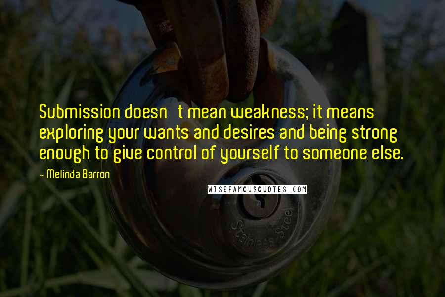 Melinda Barron Quotes: Submission doesn't mean weakness; it means exploring your wants and desires and being strong enough to give control of yourself to someone else.