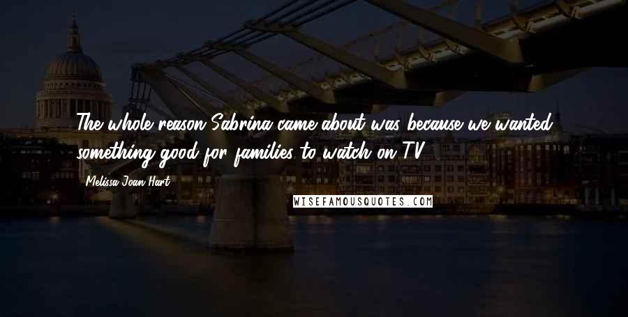 Melissa Joan Hart Quotes: The whole reason Sabrina came about was because we wanted something good for families to watch on TV.