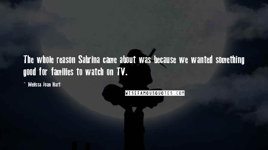 Melissa Joan Hart Quotes: The whole reason Sabrina came about was because we wanted something good for families to watch on TV.