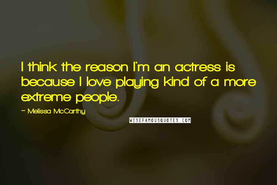 Melissa McCarthy Quotes: I think the reason I'm an actress is because I love playing kind of a more extreme people.