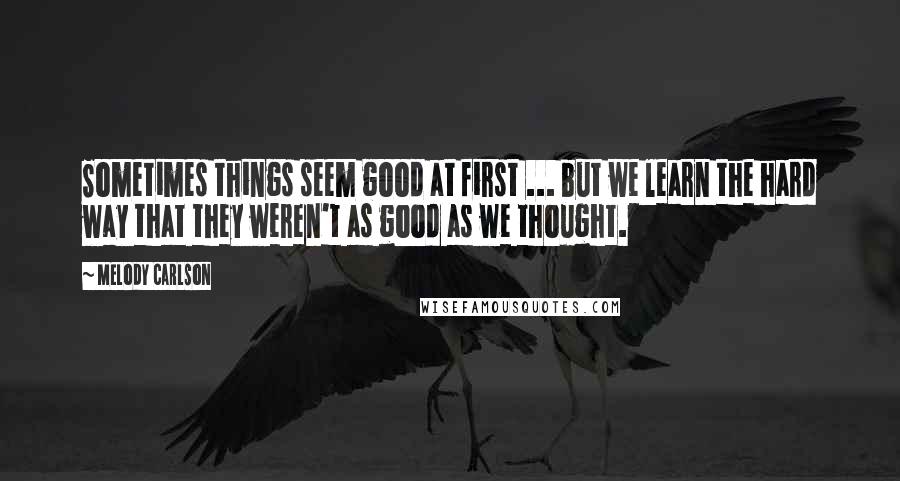 Melody Carlson Quotes: Sometimes things seem good at first ... but we learn the hard way that they weren't as good as we thought.