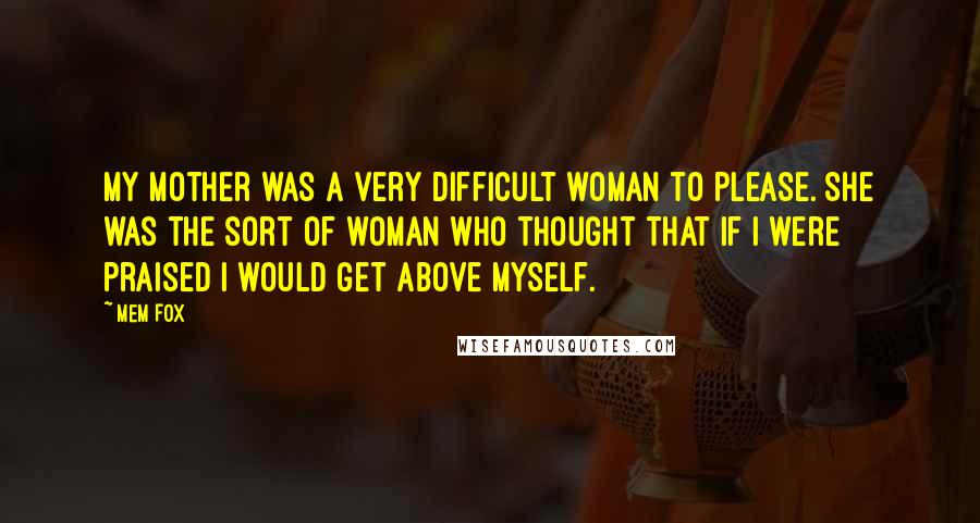 Mem Fox Quotes: My mother was a very difficult woman to please. She was the sort of woman who thought that if I were praised I would get above myself.