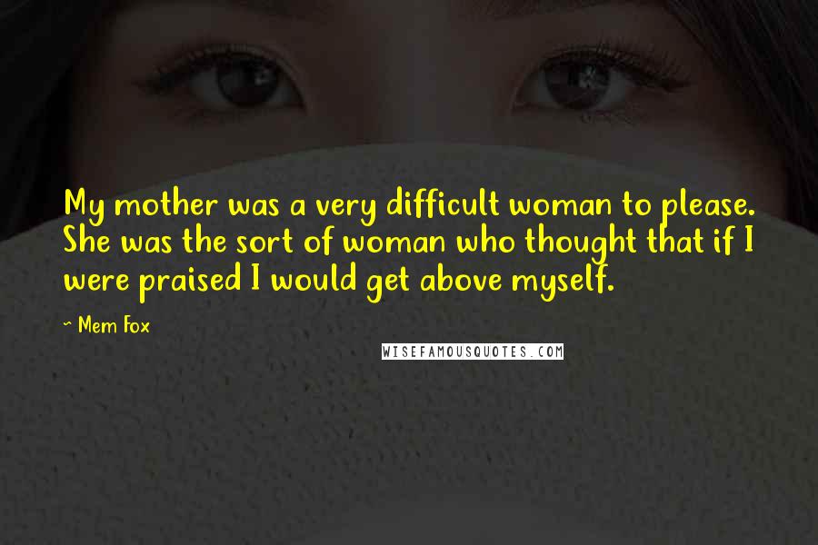 Mem Fox Quotes: My mother was a very difficult woman to please. She was the sort of woman who thought that if I were praised I would get above myself.