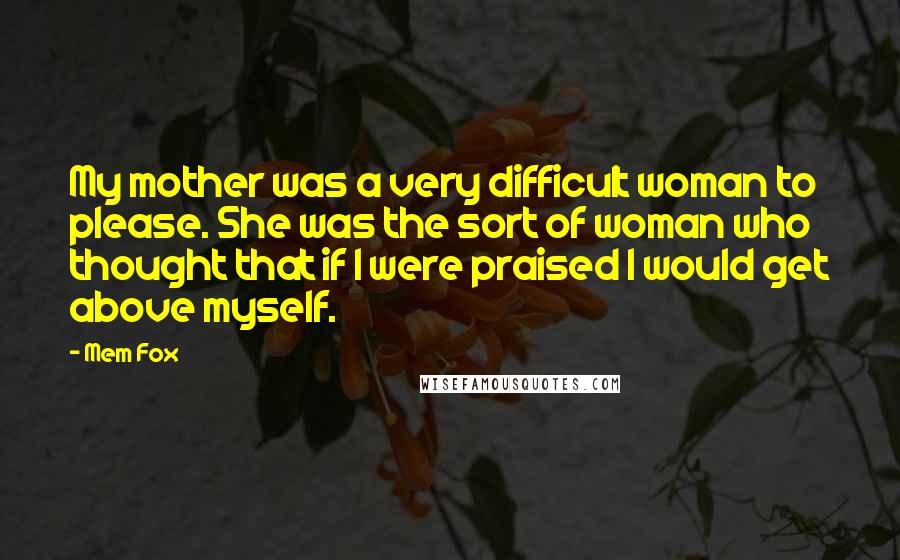 Mem Fox Quotes: My mother was a very difficult woman to please. She was the sort of woman who thought that if I were praised I would get above myself.