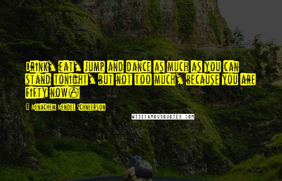 Menachem Mendel Schneerson Quotes: Drink, eat, jump and dance as much as you can stand tonight, but not too much, because you are fifty now.