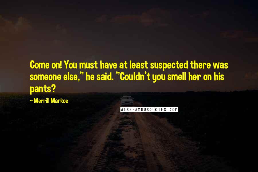 Merrill Markoe Quotes: Come on! You must have at least suspected there was someone else," he said. "Couldn't you smell her on his pants?