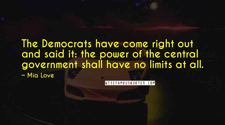 Mia Love Quotes: The Democrats have come right out and said it: the power of the central government shall have no limits at all.