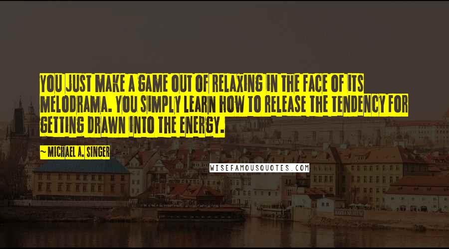 Michael A. Singer Quotes: You just make a game out of relaxing in the face of its melodrama. You simply learn how to release the tendency for getting drawn into the energy.